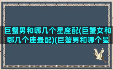 巨蟹男和哪几个星座配(巨蟹女和哪几个座最配)(巨蟹男和哪个星座女生最配)