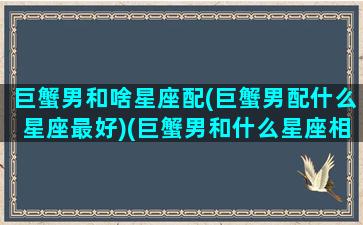 巨蟹男和啥星座配(巨蟹男配什么星座最好)(巨蟹男和什么星座相配)