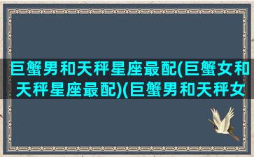 巨蟹男和天秤星座最配(巨蟹女和天秤星座最配)(巨蟹男和天秤女真的不合适吗)