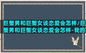 巨蟹男和巨蟹女谈恋爱会怎样/巨蟹男和巨蟹女谈恋爱会怎样-我的网站