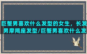 巨蟹男喜欢什么发型的女生，长发男摩羯座发型/巨蟹男喜欢什么发型的女生，长发男摩羯座发型-我的网站