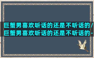 巨蟹男喜欢听话的还是不听话的/巨蟹男喜欢听话的还是不听话的-我的网站