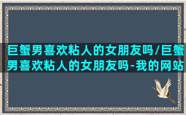 巨蟹男喜欢粘人的女朋友吗/巨蟹男喜欢粘人的女朋友吗-我的网站(巨蟹男喜不喜欢粘人的女孩)