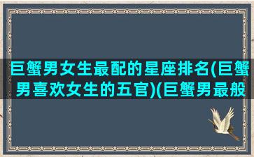 巨蟹男女生最配的星座排名(巨蟹男喜欢女生的五官)(巨蟹男最般配的星座女)