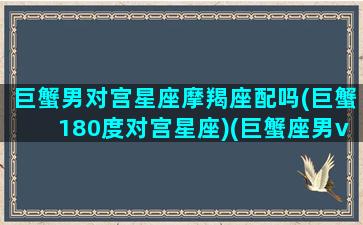 巨蟹男对宫星座摩羯座配吗(巨蟹180度对宫星座)(巨蟹座男vs摩羯座女相处)