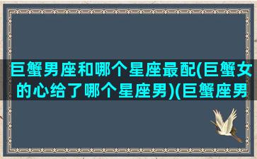 巨蟹男座和哪个星座最配(巨蟹女的心给了哪个星座男)(巨蟹座男生和哪个星座女最合适)