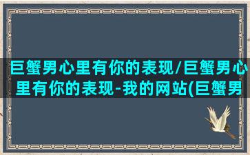 巨蟹男心里有你的表现/巨蟹男心里有你的表现-我的网站(巨蟹男对你心动的表现)