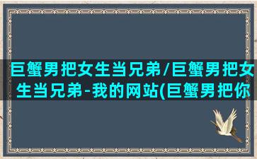 巨蟹男把女生当兄弟/巨蟹男把女生当兄弟-我的网站(巨蟹男把你当朋友还是喜欢你)