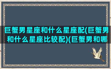 巨蟹男星座和什么星座配(巨蟹男和什么星座比较配)(巨蟹男和哪个星座配)