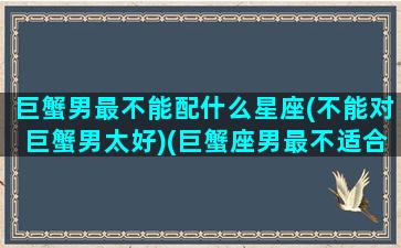 巨蟹男最不能配什么星座(不能对巨蟹男太好)(巨蟹座男最不适合什么星座)