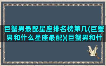 巨蟹男最配星座排名榜第几(巨蟹男和什么星座最配)(巨蟹男和什么星座绝配)