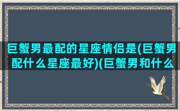 巨蟹男最配的星座情侣是(巨蟹男配什么星座最好)(巨蟹男和什么星座最配对)