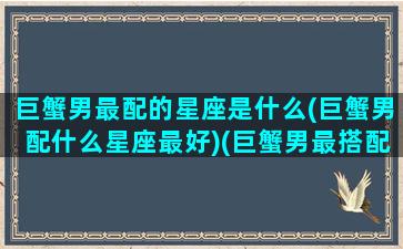 巨蟹男最配的星座是什么(巨蟹男配什么星座最好)(巨蟹男最搭配的星座)