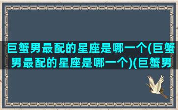 巨蟹男最配的星座是哪一个(巨蟹男最配的星座是哪一个)(巨蟹男最配的星座是什么)