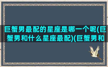 巨蟹男最配的星座是哪一个呢(巨蟹男和什么星座最配)(巨蟹男和什么星座最配排行)