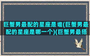 巨蟹男最配的星座是谁(巨蟹男最配的星座是哪一个)(巨蟹男最搭配的星座)