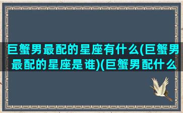 巨蟹男最配的星座有什么(巨蟹男最配的星座是谁)(巨蟹男配什么星座最合适)