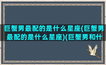 巨蟹男最配的是什么星座(巨蟹男最配的是什么星座)(巨蟹男和什么座最配对)