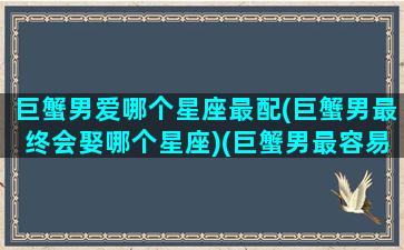 巨蟹男爱哪个星座最配(巨蟹男最终会娶哪个星座)(巨蟹男最容易爱上谁)