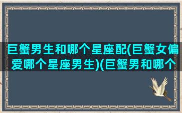 巨蟹男生和哪个星座配(巨蟹女偏爱哪个星座男生)(巨蟹男和哪个星座女生最配)