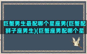 巨蟹男生最配哪个星座男(巨蟹配狮子座男生)(巨蟹座男配哪个星座最合适)