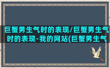 巨蟹男生气时的表现/巨蟹男生气时的表现-我的网站(巨蟹男生气是因为在乎吗)