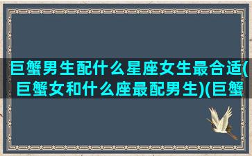 巨蟹男生配什么星座女生最合适(巨蟹女和什么座最配男生)(巨蟹男跟什么星座女最配对)