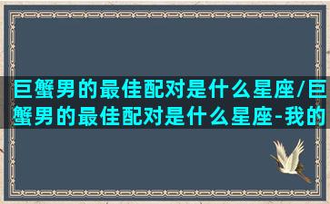 巨蟹男的最佳配对是什么星座/巨蟹男的最佳配对是什么星座-我的网站