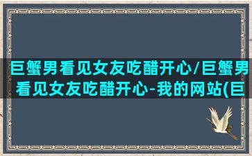 巨蟹男看见女友吃醋开心/巨蟹男看见女友吃醋开心-我的网站(巨蟹座男生发现女生为他吃醋)