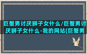 巨蟹男讨厌狮子女什么/巨蟹男讨厌狮子女什么-我的网站(巨蟹男真讨厌)