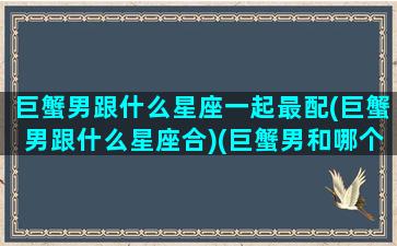 巨蟹男跟什么星座一起最配(巨蟹男跟什么星座合)(巨蟹男和哪个星座最般配)