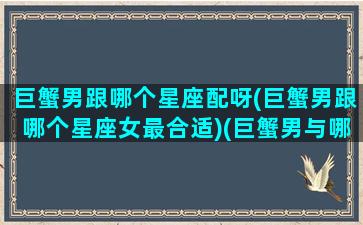 巨蟹男跟哪个星座配呀(巨蟹男跟哪个星座女最合适)(巨蟹男与哪个星座匹配)