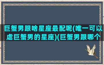 巨蟹男跟啥星座最配呢(唯一可以虐巨蟹男的星座)(巨蟹男跟哪个星座最配)