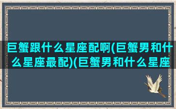 巨蟹跟什么星座配啊(巨蟹男和什么星座最配)(巨蟹男和什么星座的男生最配)