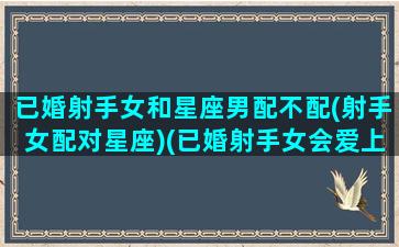 已婚射手女和星座男配不配(射手女配对星座)(已婚射手女会爱上别人吗)