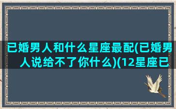 已婚男人和什么星座最配(已婚男人说给不了你什么)(12星座已婚男会找什么情人)