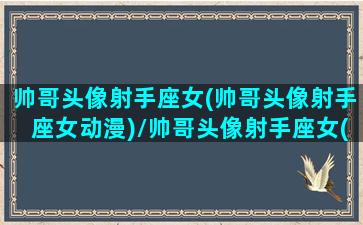 帅哥头像射手座女(帅哥头像射手座女动漫)/帅哥头像射手座女(帅哥头像射手座女动漫)-我的网站