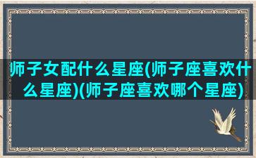 师子女配什么星座(师子座喜欢什么星座)(师子座喜欢哪个星座)