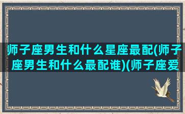 师子座男生和什么星座最配(师子座男生和什么最配谁)(师子座爱情什么座)