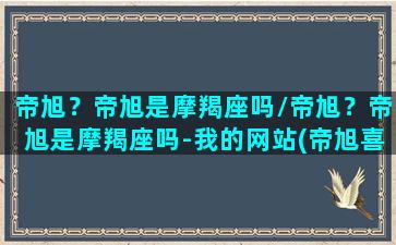 帝旭？帝旭是摩羯座吗/帝旭？帝旭是摩羯座吗-我的网站(帝旭喜欢方鉴明)