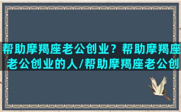 帮助摩羯座老公创业？帮助摩羯座老公创业的人/帮助摩羯座老公创业？帮助摩羯座老公创业的人-我的网站