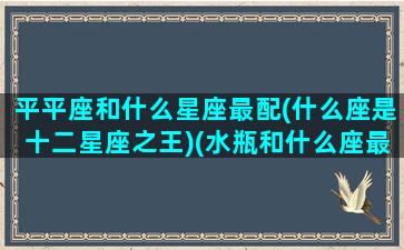 平平座和什么星座最配(什么座是十二星座之王)(水瓶和什么座最配对)