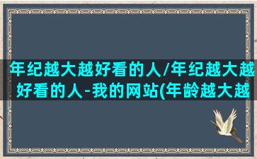 年纪越大越好看的人/年纪越大越好看的人-我的网站(年龄越大越好看特征)