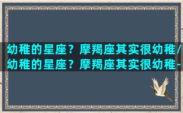 幼稚的星座？摩羯座其实很幼稚/幼稚的星座？摩羯座其实很幼稚-我的网站