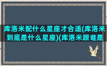 库洛米配什么星座才合适(库洛米到底是什么星座)(库洛米跟谁是情侣)