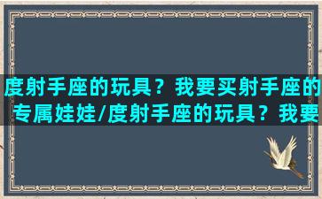 度射手座的玩具？我要买射手座的专属娃娃/度射手座的玩具？我要买射手座的专属娃娃-我的网站