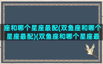 座和哪个星座最配(双鱼座和哪个星座最配)(双鱼座和哪个星座最般配一个)