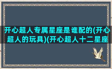 开心超人专属星座是谁配的(开心超人的玩具)(开心超人十二星座专属人物)