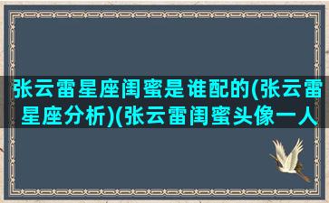 张云雷星座闺蜜是谁配的(张云雷星座分析)(张云雷闺蜜头像一人一张)