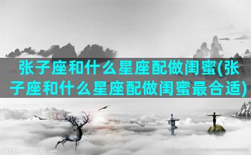 张子座和什么星座配做闺蜜(张子座和什么星座配做闺蜜最合适)